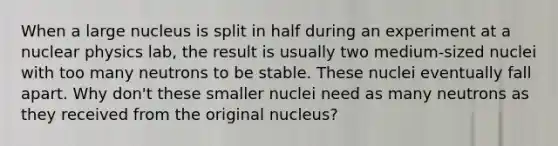 When a large nucleus is split in half during an experiment at a nuclear physics lab, the result is usually two medium-sized nuclei with too many neutrons to be stable. These nuclei eventually fall apart. Why don't these smaller nuclei need as many neutrons as they received from the original nucleus?