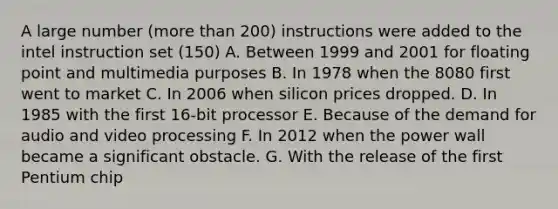 A large number (more than 200) instructions were added to the intel instruction set (150) A. Between 1999 and 2001 for floating point and multimedia purposes B. In 1978 when the 8080 first went to market C. In 2006 when silicon prices dropped. D. In 1985 with the first 16-bit processor E. Because of the demand for audio and video processing F. In 2012 when the power wall became a significant obstacle. G. With the release of the first Pentium chip