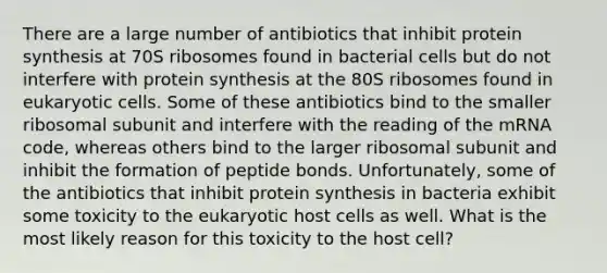 There are a large number of antibiotics that inhibit protein synthesis at 70S ribosomes found in bacterial cells but do not interfere with protein synthesis at the 80S ribosomes found in eukaryotic cells. Some of these antibiotics bind to the smaller ribosomal subunit and interfere with the reading of the mRNA code, whereas others bind to the larger ribosomal subunit and inhibit the formation of peptide bonds. Unfortunately, some of the antibiotics that inhibit protein synthesis in bacteria exhibit some toxicity to the eukaryotic host cells as well. What is the most likely reason for this toxicity to the host cell?