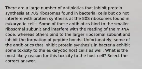 There are a large number of antibiotics that inhibit protein synthesis at 70S ribosomes found in bacterial cells but do not interfere with protein synthesis at the 80S ribosomes found in eukaryotic cells. Some of these antibiotics bind to the smaller ribosomal subunit and interfere with the reading of the mRNA code, whereas others bind to the larger ribosomal subunit and inhibit the formation of peptide bonds. Unfortunately, some of the antibiotics that inhibit protein synthesis in bacteria exhibit some toxicity to the eukaryotic host cells as well. What is the most likely reason for this toxicity to the host cell? Select the correct answer.