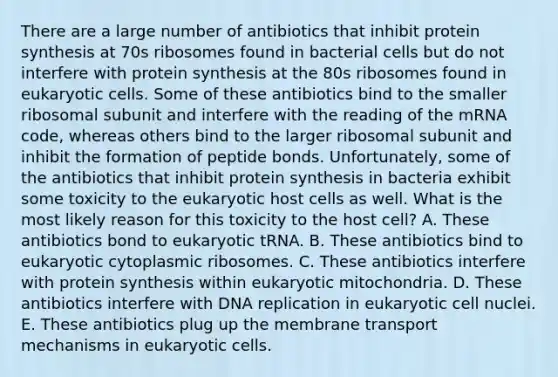 There are a large number of antibiotics that inhibit protein synthesis at 70s ribosomes found in bacterial cells but do not interfere with protein synthesis at the 80s ribosomes found in eukaryotic cells. Some of these antibiotics bind to the smaller ribosomal subunit and interfere with the reading of the mRNA code, whereas others bind to the larger ribosomal subunit and inhibit the formation of peptide bonds. Unfortunately, some of the antibiotics that inhibit protein synthesis in bacteria exhibit some toxicity to the eukaryotic host cells as well. What is the most likely reason for this toxicity to the host cell? A. These antibiotics bond to eukaryotic tRNA. B. These antibiotics bind to eukaryotic cytoplasmic ribosomes. C. These antibiotics interfere with protein synthesis within eukaryotic mitochondria. D. These antibiotics interfere with DNA replication in eukaryotic cell nuclei. E. These antibiotics plug up the membrane transport mechanisms in eukaryotic cells.