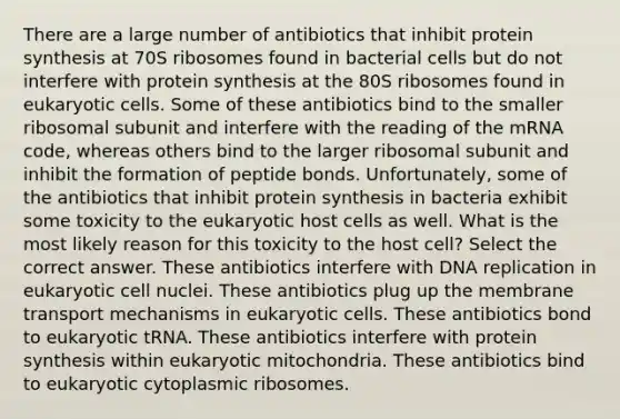 There are a large number of antibiotics that inhibit protein synthesis at 70S ribosomes found in bacterial cells but do not interfere with protein synthesis at the 80S ribosomes found in eukaryotic cells. Some of these antibiotics bind to the smaller ribosomal subunit and interfere with the reading of the mRNA code, whereas others bind to the larger ribosomal subunit and inhibit the formation of peptide bonds. Unfortunately, some of the antibiotics that inhibit protein synthesis in bacteria exhibit some toxicity to the eukaryotic host cells as well. What is the most likely reason for this toxicity to the host cell? Select the correct answer. These antibiotics interfere with DNA replication in eukaryotic cell nuclei. These antibiotics plug up the membrane transport mechanisms in eukaryotic cells. These antibiotics bond to eukaryotic tRNA. These antibiotics interfere with protein synthesis within eukaryotic mitochondria. These antibiotics bind to eukaryotic cytoplasmic ribosomes.