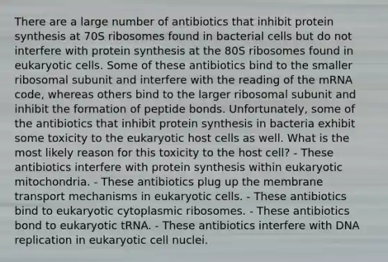 There are a large number of antibiotics that inhibit protein synthesis at 70S ribosomes found in bacterial cells but do not interfere with protein synthesis at the 80S ribosomes found in eukaryotic cells. Some of these antibiotics bind to the smaller ribosomal subunit and interfere with the reading of the mRNA code, whereas others bind to the larger ribosomal subunit and inhibit the formation of peptide bonds. Unfortunately, some of the antibiotics that inhibit protein synthesis in bacteria exhibit some toxicity to the eukaryotic host cells as well. What is the most likely reason for this toxicity to the host cell? - These antibiotics interfere with protein synthesis within eukaryotic mitochondria. - These antibiotics plug up the membrane transport mechanisms in eukaryotic cells. - These antibiotics bind to eukaryotic cytoplasmic ribosomes. - These antibiotics bond to eukaryotic tRNA. - These antibiotics interfere with DNA replication in eukaryotic cell nuclei.