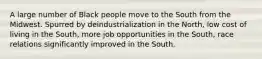 A large number of Black people move to the South from the Midwest. Spurred by deindustrialization in the North, low cost of living in the South, more job opportunities in the South, race relations significantly improved in the South.