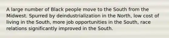 A large number of Black people move to the South from the Midwest. Spurred by deindustrialization in the North, low cost of living in the South, more job opportunities in the South, race relations significantly improved in the South.