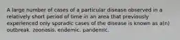 A large number of cases of a particular disease observed in a relatively short period of time in an area that previously experienced only sporadic cases of the disease is known as a(n) outbreak. zoonosis. endemic. pandemic.