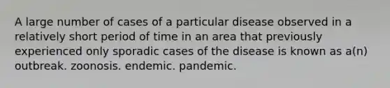 A large number of cases of a particular disease observed in a relatively short period of time in an area that previously experienced only sporadic cases of the disease is known as a(n) outbreak. zoonosis. endemic. pandemic.