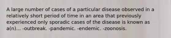 A large number of cases of a particular disease observed in a relatively short period of time in an area that previously experienced only sporadic cases of the disease is known as a(n)... -outbreak. -pandemic. -endemic. -zoonosis.