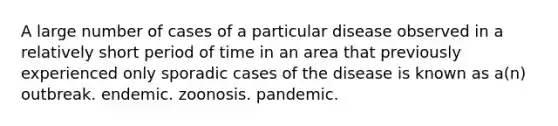 A large number of cases of a particular disease observed in a relatively short period of time in an area that previously experienced only sporadic cases of the disease is known as a(n) outbreak. endemic. zoonosis. pandemic.