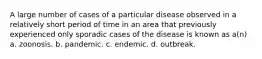 A large number of cases of a particular disease observed in a relatively short period of time in an area that previously experienced only sporadic cases of the disease is known as a(n) a. zoonosis. b. pandemic. c. endemic. d. outbreak.