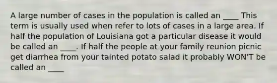 A large number of cases in the population is called an ____ This term is usually used when refer to lots of cases in a large area. If half the population of Louisiana got a particular disease it would be called an ____. If half the people at your family reunion picnic get diarrhea from your tainted potato salad it probably WON'T be called an ____