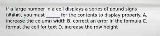 If a large number in a cell displays a series of pound signs (###), you must ______ for the contents to display properly. A. increase the column width B. correct an error in the formula C. format the cell for text D. increase the row height