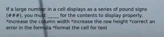 If a large number in a cell displays as a series of pound signs (###), you must _____ for the contents to display properly. *Increase the column width *increase the row height *correct an error in the formula *format the cell for text