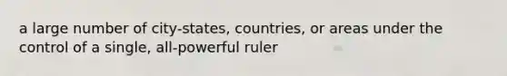 a large number of city-states, countries, or areas under the control of a single, all-powerful ruler