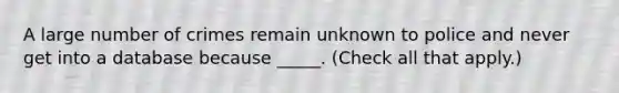 A large number of crimes remain unknown to police and never get into a database because _____. (Check all that apply.)