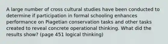 A large number of cross cultural studies have been conducted to determine if participation in formal schooling enhances performance on Piagetian conservation tasks and other tasks created to reveal concrete operational thinking. What did the results show? (page 451 logical thinking)