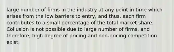 large number of firms in the industry at any point in time which arises from the low barriers to entry, and thus, each firm contributes to a small percentage of the total market share. Collusion is not possible due to large number of firms, and therefore, high degree of pricing and non-pricing competition exist.