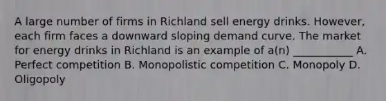 A large number of firms in Richland sell energy drinks. However, each firm faces a downward sloping demand curve. The market for energy drinks in Richland is an example of a(n) ___________ A. Perfect competition B. Monopolistic competition C. Monopoly D. Oligopoly