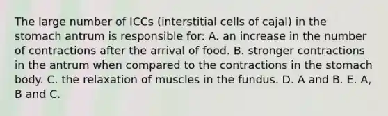 The large number of ICCs (interstitial cells of cajal) in the stomach antrum is responsible for: A. an increase in the number of contractions after the arrival of food. B. stronger contractions in the antrum when compared to the contractions in the stomach body. C. the relaxation of muscles in the fundus. D. A and B. E. A, B and C.