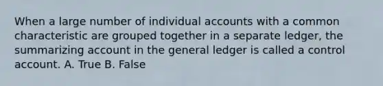 When a large number of individual accounts with a common characteristic are grouped together in a separate ledger, the summarizing account in the general ledger is called a control account. A. True B. False