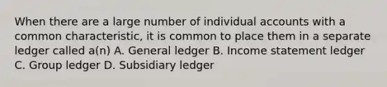 When there are a large number of individual accounts with a common characteristic, it is common to place them in a separate ledger called a(n) A. General ledger B. Income statement ledger C. Group ledger D. Subsidiary ledger