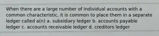 When there are a large number of individual accounts with a common characteristic, it is common to place them in a separate ledger called a(n) a. subsidiary ledger b. accounts payable ledger c. accounts receivable ledger d. creditors ledger