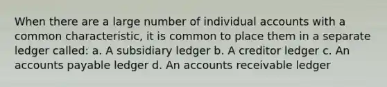 When there are a large number of individual accounts with a common characteristic, it is common to place them in a separate ledger called: a. A subsidiary ledger b. A creditor ledger c. An accounts payable ledger d. An accounts receivable ledger