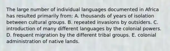 The large number of individual languages documented in Africa has resulted primarily from: A. thousands of years of isolation between cultural groups. B. repeated invasions by outsiders. C. introduction of many different languages by the colonial powers. D. frequent migration by the different tribal groups. E. colonial administration of native lands.