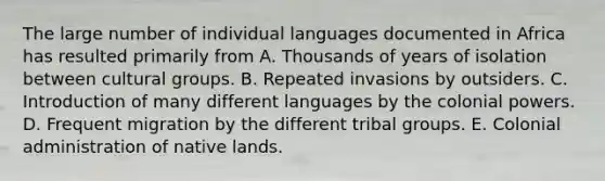 The large number of individual languages documented in Africa has resulted primarily from A. Thousands of years of isolation between cultural groups. B. Repeated invasions by outsiders. C. Introduction of many different languages by the colonial powers. D. Frequent migration by the different tribal groups. E. Colonial administration of native lands.