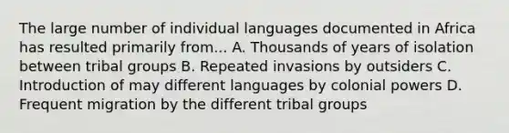 The large number of individual languages documented in Africa has resulted primarily from... A. Thousands of years of isolation between tribal groups B. Repeated invasions by outsiders C. Introduction of may different languages by colonial powers D. Frequent migration by the different tribal groups