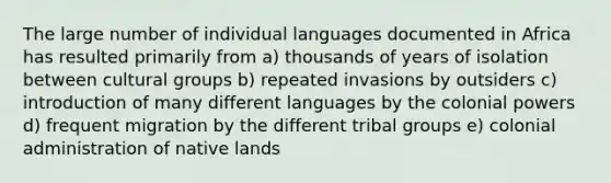 The large number of individual languages documented in Africa has resulted primarily from a) thousands of years of isolation between cultural groups b) repeated invasions by outsiders c) introduction of many different languages by the colonial powers d) frequent migration by the different tribal groups e) colonial administration of native lands