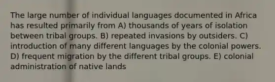 The large number of individual languages documented in Africa has resulted primarily from A) thousands of years of isolation between tribal groups. B) repeated invasions by outsiders. C) introduction of many different languages by the colonial powers. D) frequent migration by the different tribal groups. E) colonial administration of native lands