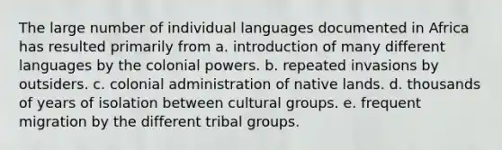 The large number of individual languages documented in Africa has resulted primarily from a. introduction of many different languages by the colonial powers. b. repeated invasions by outsiders. c. colonial administration of native lands. d. thousands of years of isolation between cultural groups. e. frequent migration by the different tribal groups.