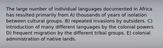 The large number of individual languages documented in Africa has resulted primarily from A) thousands of years of isolation between cultural groups. B) repeated invasions by outsiders. C) introduction of many different languages by the colonial powers. D) frequent migration by the different tribal groups. E) colonial administration of native lands.