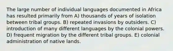 The large number of individual languages documented in Africa has resulted primarily from A) thousands of years of isolation between tribal groups. B) repeated invasions by outsiders. C) introduction of many different languages by the colonial powers. D) frequent migration by the different tribal groups. E) colonial administration of native lands.