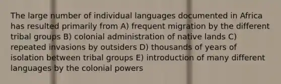 The large number of individual languages documented in Africa has resulted primarily from A) frequent migration by the different tribal groups B) colonial administration of native lands C) repeated invasions by outsiders D) thousands of years of isolation between tribal groups E) introduction of many different languages by the colonial powers