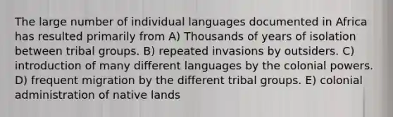 The large number of individual languages documented in Africa has resulted primarily from A) Thousands of years of isolation between tribal groups. B) repeated invasions by outsiders. C) introduction of many different languages by the colonial powers. D) frequent migration by the different tribal groups. E) colonial administration of native lands