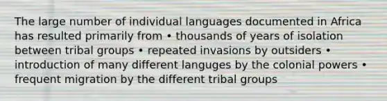 The large number of individual languages documented in Africa has resulted primarily from • thousands of years of isolation between tribal groups • repeated invasions by outsiders • introduction of many different languges by the colonial powers • frequent migration by the different tribal groups