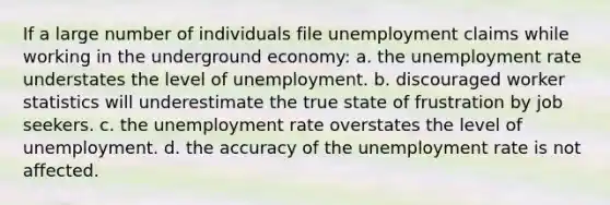 ​If a large number of individuals file unemployment claims while working in the underground economy: a. ​the unemployment rate understates the level of unemployment. b. ​discouraged worker statistics will underestimate the true state of frustration by job seekers. c. ​the unemployment rate overstates the level of unemployment. d. ​the accuracy of the unemployment rate is not affected.