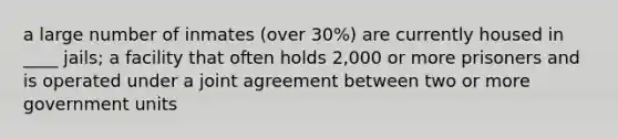 a large number of inmates (over 30%) are currently housed in ____ jails; a facility that often holds 2,000 or more prisoners and is operated under a joint agreement between two or more government units