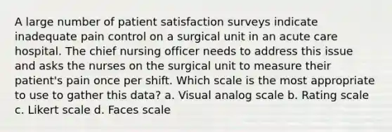 A large number of patient satisfaction surveys indicate inadequate pain control on a surgical unit in an acute care hospital. The chief nursing officer needs to address this issue and asks the nurses on the surgical unit to measure their patient's pain once per shift. Which scale is the most appropriate to use to gather this data? a. Visual analog scale b. Rating scale c. Likert scale d. Faces scale