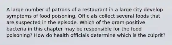 A large number of patrons of a restaurant in a large city develop symptoms of food poisoning. Officials collect several foods that are suspected in the episode. Which of the gram-positive bacteria in this chapter may be responsible for the food poisoning? How do health officials determine which is the culprit?