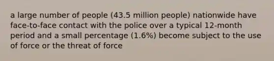 a large number of people (43.5 million people) nationwide have face-to-face contact with the police over a typical 12-month period and a small percentage (1.6%) become subject to the use of force or the threat of force