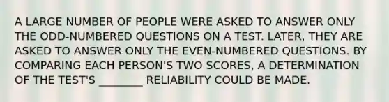 A LARGE NUMBER OF PEOPLE WERE ASKED TO ANSWER ONLY THE ODD-NUMBERED QUESTIONS ON A TEST. LATER, THEY ARE ASKED TO ANSWER ONLY THE EVEN-NUMBERED QUESTIONS. BY COMPARING EACH PERSON'S TWO SCORES, A DETERMINATION OF THE TEST'S ________ RELIABILITY COULD BE MADE.