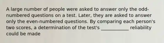 A large number of people were asked to answer only the odd-numbered questions on a test. Later, they are asked to answer only the even-numbered questions. By comparing each person's two scores, a determination of the test's ____________ reliability could be made