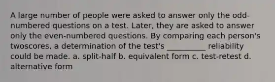 A large number of people were asked to answer only the odd-numbered questions on a test. Later, they are asked to answer only the even-numbered questions. By comparing each person's twoscores, a determination of the test's __________ reliability could be made. a. split-half b. equivalent form c. test-retest d. alternative form