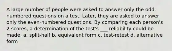 A large number of people were asked to answer only the odd-numbered questions on a test. Later, they are asked to answer only the even-numbered questions. By comparing each person's 2 scores, a determination of the test's ___ reliability could be made. a. split-half b. equivalent form c. test-retest d. alternative form