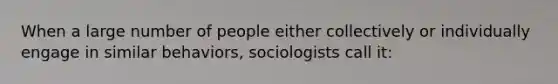 When a large number of people either collectively or individually engage in similar behaviors, sociologists call it: