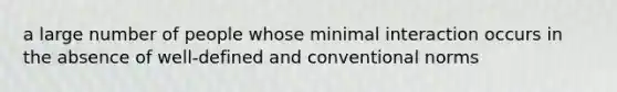 a large number of people whose minimal interaction occurs in the absence of well-defined and conventional norms