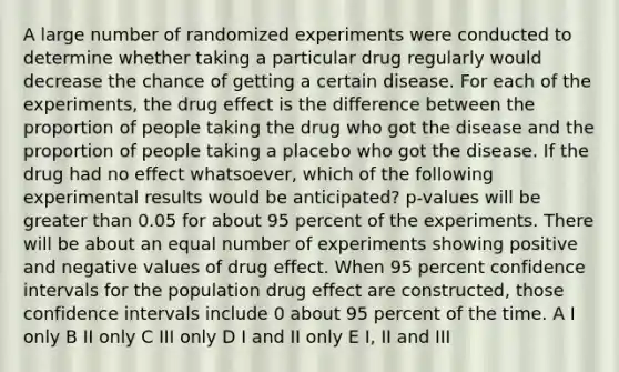 A large number of randomized experiments were conducted to determine whether taking a particular drug regularly would decrease the chance of getting a certain disease. For each of the experiments, the drug effect is the difference between the proportion of people taking the drug who got the disease and the proportion of people taking a placebo who got the disease. If the drug had no effect whatsoever, which of the following experimental results would be anticipated? p-values will be <a href='https://www.questionai.com/knowledge/ktgHnBD4o3-greater-than' class='anchor-knowledge'>greater than</a> 0.05 for about 95 percent of the experiments. There will be about an equal number of experiments showing positive and negative values of drug effect. When 95 percent confidence intervals for the population drug effect are constructed, those confidence intervals include 0 about 95 percent of the time. A I only B II only C III only D I and II only E I, II and III